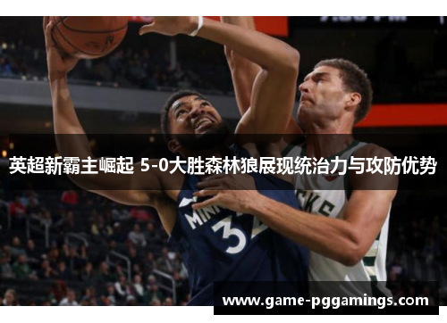 英超新霸主崛起 5-0大胜森林狼展现统治力与攻防优势 英超新霸主崛起 5-0大胜森林狼展现统治力与攻防优势