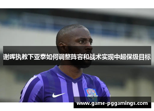 谢晖执教下亚泰如何调整阵容和战术实现中超保级目标