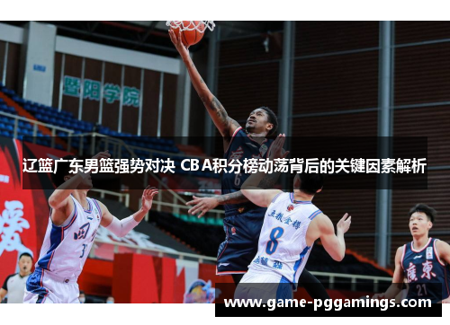 辽篮广东男篮强势对决 CBA积分榜动荡背后的关键因素解析