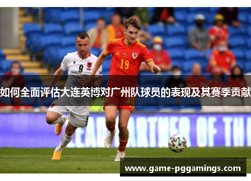 如何全面评估大连英博对广州队球员的表现及其赛季贡献 如何全面评估大连英博对广州队球员的表现及其赛季贡献