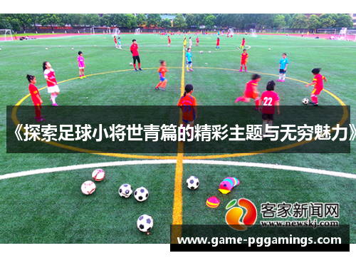 《探索足球小将世青篇的精彩主题与无穷魅力》 《探索足球小将世青篇的精彩主题与无穷魅力》