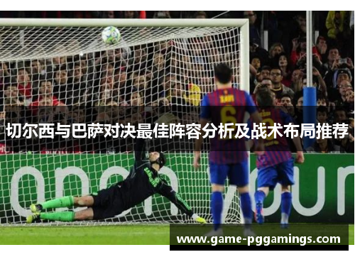 切尔西与巴萨对决最佳阵容分析及战术布局推荐 切尔西与巴萨对决最佳阵容分析及战术布局推荐