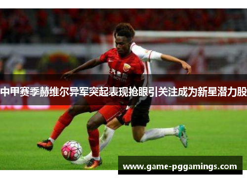 中甲赛季赫维尔异军突起表现抢眼引关注成为新星潜力股