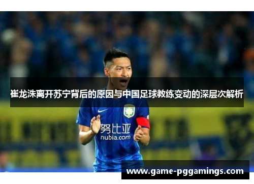 崔龙洙离开苏宁背后的原因与中国足球教练变动的深层次解析 崔龙洙离开苏宁背后的原因与中国足球教练变动的深层次解析