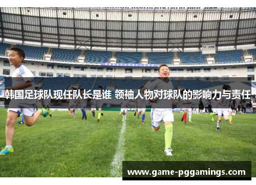韩国足球队现任队长是谁 领袖人物对球队的影响力与责任 韩国足球队现任队长是谁 领袖人物对球队的影响力与责任