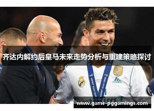 齐达内解约后皇马未来走势分析与重建策略探讨 齐达内解约后皇马未来走势分析与重建策略探讨