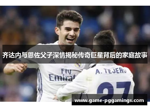 齐达内与恩佐父子深情揭秘传奇巨星背后的家庭故事 齐达内与恩佐父子深情揭秘传奇巨星背后的家庭故事
