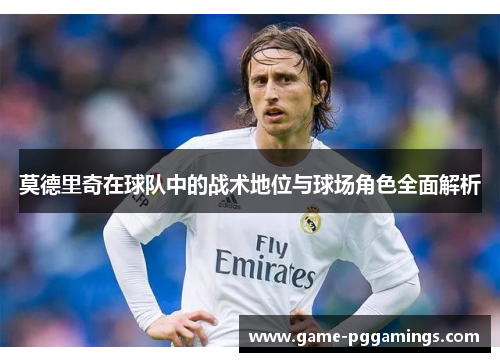 莫德里奇在球队中的战术地位与球场角色全面解析 莫德里奇在球队中的战术地位与球场角色全面解析