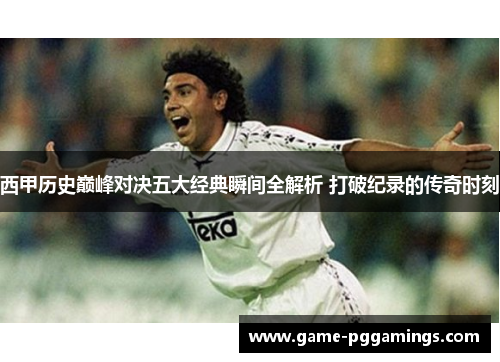西甲历史巅峰对决五大经典瞬间全解析 打破纪录的传奇时刻