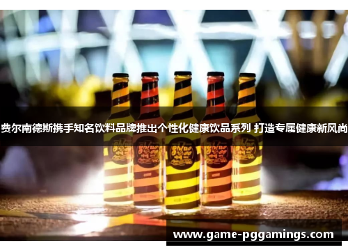 费尔南德斯携手知名饮料品牌推出个性化健康饮品系列 打造专属健康新风尚