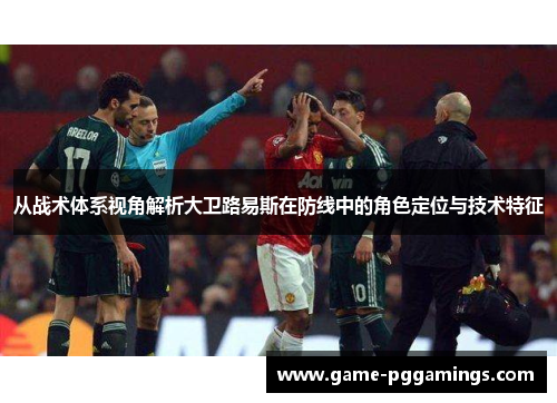 从战术体系视角解析大卫路易斯在防线中的角色定位与技术特征