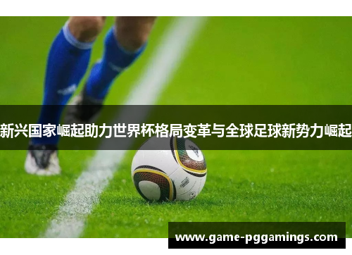 新兴国家崛起助力世界杯格局变革与全球足球新势力崛起 新兴国家崛起助力世界杯格局变革与全球足球新势力崛起
