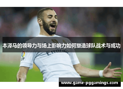本泽马的领导力与场上影响力如何塑造球队战术与成功 本泽马的领导力与场上影响力如何塑造球队战术与成功